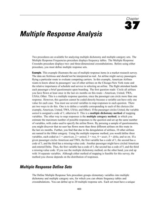 Chapter

                                                                                             37
Multiple Response Analysis

      Two procedures are available for analyzing multiple dichotomy and multiple category sets. The
      Multiple Response Frequencies procedure displays frequency tables. The Multiple Response
      Crosstabs procedure displays two- and three-dimensional crosstabulations. Before using either
      procedure, you must deﬁne multiple response sets.

      Example. This example illustrates the use of multiple response items in a market research survey.
      The data are ﬁctitious and should not be interpreted as real. An airline might survey passengers
      ﬂying a particular route to evaluate competing carriers. In this example, American Airlines
      wants to know about its passengers’ use of other airlines on the Chicago-New York route and
      the relative importance of schedule and service in selecting an airline. The ﬂight attendant hands
      each passenger a brief questionnaire upon boarding. The ﬁrst question reads: Circle all airlines
      you have ﬂown at least once in the last six months on this route—American, United, TWA,
      USAir, Other. This is a multiple response question, since the passenger can circle more than one
      response. However, this question cannot be coded directly because a variable can have only one
      value for each case. You must use several variables to map responses to each question. There
      are two ways to do this. One is to deﬁne a variable corresponding to each of the choices (for
      example, American, United, TWA, USAir, and Other). If the passenger circles United, the variable
      united is assigned a code of 1, otherwise 0. This is a multiple dichotomy method of mapping
      variables. The other way to map responses is the multiple category method, in which you
      estimate the maximum number of possible responses to the question and set up the same number
      of variables, with codes used to specify the airline ﬂown. By perusing a sample of questionnaires,
      you might discover that no user has ﬂown more than three different airlines on this route in
      the last six months. Further, you ﬁnd that due to the deregulation of airlines, 10 other airlines
      are named in the Other category. Using the multiple response method, you would deﬁne three
      variables, each coded as 1 = american, 2 = united, 3 = twa, 4 = usair, 5 = delta, and so on. If a
      given passenger circles American and TWA, the ﬁrst variable has a code of 1, the second has a
      code of 3, and the third has a missing-value code. Another passenger might have circled American
      and entered Delta. Thus, the ﬁrst variable has a code of 1, the second has a code of 5, and the third
      a missing-value code. If you use the multiple dichotomy method, on the other hand, you end up
      with 14 separate variables. Although either method of mapping is feasible for this survey, the
      method you choose depends on the distribution of responses.


Multiple Response Define Sets
      The Deﬁne Multiple Response Sets procedure groups elementary variables into multiple
      dichotomy and multiple category sets, for which you can obtain frequency tables and
      crosstabulations. You can deﬁne up to 20 multiple response sets. Each set must have a unique

                                                400
 