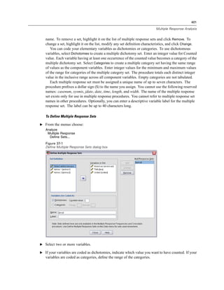 401

                                                                            Multiple Response Analysis


   name. To remove a set, highlight it on the list of multiple response sets and click Remove. To
   change a set, highlight it on the list, modify any set deﬁnition characteristics, and click Change.
      You can code your elementary variables as dichotomies or categories. To use dichotomous
   variables, select Dichotomies to create a multiple dichotomy set. Enter an integer value for Counted
   value. Each variable having at least one occurrence of the counted value becomes a category of the
   multiple dichotomy set. Select Categories to create a multiple category set having the same range
   of values as the component variables. Enter integer values for the minimum and maximum values
   of the range for categories of the multiple category set. The procedure totals each distinct integer
   value in the inclusive range across all component variables. Empty categories are not tabulated.
      Each multiple response set must be assigned a unique name of up to seven characters. The
   procedure preﬁxes a dollar sign ($) to the name you assign. You cannot use the following reserved
   names: casenum, sysmis, jdate, date, time, length, and width. The name of the multiple response
   set exists only for use in multiple response procedures. You cannot refer to multiple response set
   names in other procedures. Optionally, you can enter a descriptive variable label for the multiple
   response set. The label can be up to 40 characters long.

   To Define Multiple Response Sets

E From the menus choose:
   Analyze
    Multiple Response
     Define Sets...
   Figure 37-1
   Define Multiple Response Sets dialog box




E Select two or more variables.

E If your variables are coded as dichotomies, indicate which value you want to have counted. If your
   variables are coded as categories, deﬁne the range of the categories.
 