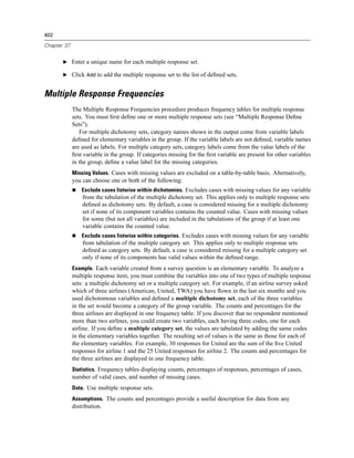 402

Chapter 37


       E Enter a unique name for each multiple response set.

       E Click Add to add the multiple response set to the list of deﬁned sets.


Multiple Response Frequencies
             The Multiple Response Frequencies procedure produces frequency tables for multiple response
             sets. You must ﬁrst deﬁne one or more multiple response sets (see “Multiple Response Deﬁne
             Sets”).
                For multiple dichotomy sets, category names shown in the output come from variable labels
             deﬁned for elementary variables in the group. If the variable labels are not deﬁned, variable names
             are used as labels. For multiple category sets, category labels come from the value labels of the
             ﬁrst variable in the group. If categories missing for the ﬁrst variable are present for other variables
             in the group, deﬁne a value label for the missing categories.
             Missing Values. Cases with missing values are excluded on a table-by-table basis. Alternatively,
             you can choose one or both of the following:
                 Exclude cases listwise within dichotomies. Excludes cases with missing values for any variable
                 from the tabulation of the multiple dichotomy set. This applies only to multiple response sets
                 deﬁned as dichotomy sets. By default, a case is considered missing for a multiple dichotomy
                 set if none of its component variables contains the counted value. Cases with missing values
                 for some (but not all variables) are included in the tabulations of the group if at least one
                 variable contains the counted value.
                 Exclude cases listwise within categories. Excludes cases with missing values for any variable
                 from tabulation of the multiple category set. This applies only to multiple response sets
                 deﬁned as category sets. By default, a case is considered missing for a multiple category set
                 only if none of its components has valid values within the deﬁned range.
             Example. Each variable created from a survey question is an elementary variable. To analyze a
             multiple response item, you must combine the variables into one of two types of multiple response
             sets: a multiple dichotomy set or a multiple category set. For example, if an airline survey asked
             which of three airlines (American, United, TWA) you have ﬂown in the last six months and you
             used dichotomous variables and deﬁned a multiple dichotomy set, each of the three variables
             in the set would become a category of the group variable. The counts and percentages for the
             three airlines are displayed in one frequency table. If you discover that no respondent mentioned
             more than two airlines, you could create two variables, each having three codes, one for each
             airline. If you deﬁne a multiple category set, the values are tabulated by adding the same codes
             in the elementary variables together. The resulting set of values is the same as those for each of
             the elementary variables. For example, 30 responses for United are the sum of the ﬁve United
             responses for airline 1 and the 25 United responses for airline 2. The counts and percentages for
             the three airlines are displayed in one frequency table.
             Statistics. Frequency tables displaying counts, percentages of responses, percentages of cases,
             number of valid cases, and number of missing cases.
             Data. Use multiple response sets.
             Assumptions. The counts and percentages provide a useful description for data from any
             distribution.
 