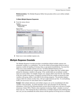 403

                                                                                 Multiple Response Analysis


       Related procedures. The Multiple Response Deﬁne Sets procedure allows you to deﬁne multiple
       response sets.

       To Obtain Multiple Response Frequencies

    E From the menus choose:
       Analyze
        Multiple Response
         Frequencies...
       Figure 37-2
       Multiple Response Frequencies dialog box




    E Select one or more multiple response sets.


Multiple Response Crosstabs
       The Multiple Response Crosstabs procedure crosstabulates deﬁned multiple response sets,
       elementary variables, or a combination. You can also obtain cell percentages based on cases or
       responses, modify the handling of missing values, or get paired crosstabulations. You must ﬁrst
       deﬁne one or more multiple response sets (see “To Deﬁne Multiple Response Sets”).
          For multiple dichotomy sets, category names shown in the output come from variable labels
       deﬁned for elementary variables in the group. If the variable labels are not deﬁned, variable
       names are used as labels. For multiple category sets, category labels come from the value labels
       of the ﬁrst variable in the group. If categories missing for the ﬁrst variable are present for other
       variables in the group, deﬁne a value label for the missing categories. The procedure displays
       category labels for columns on three lines, with up to eight characters per line. To avoid splitting
       words, you can reverse row and column items or redeﬁne labels.
       Example. Both multiple dichotomy and multiple category sets can be crosstabulated with other
       variables in this procedure. An airline passenger survey asks passengers for the following
       information: Circle all of the following airlines you have ﬂown at least once in the last six months
       (American, United, TWA). Which is more important in selecting a ﬂight—schedule or service?
       Select only one. After entering the data as dichotomies or multiple categories and combining them
       into a set, you can crosstabulate the airline choices with the question involving service or schedule.
 
