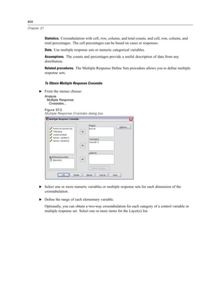 404

Chapter 37


             Statistics. Crosstabulation with cell, row, column, and total counts, and cell, row, column, and
             total percentages. The cell percentages can be based on cases or responses.
             Data. Use multiple response sets or numeric categorical variables.
             Assumptions. The counts and percentages provide a useful description of data from any
             distribution.
             Related procedures. The Multiple Response Deﬁne Sets procedure allows you to deﬁne multiple
             response sets.

             To Obtain Multiple Response Crosstabs

       E From the menus choose:
             Analyze
              Multiple Response
               Crosstabs...

             Figure 37-3
             Multiple Response Crosstabs dialog box




       E Select one or more numeric variables or multiple response sets for each dimension of the
             crosstabulation.

       E Deﬁne the range of each elementary variable.

             Optionally, you can obtain a two-way crosstabulation for each category of a control variable or
             multiple response set. Select one or more items for the Layer(s) list.
 