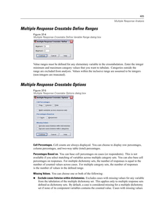 405

                                                                               Multiple Response Analysis


Multiple Response Crosstabs Define Ranges
      Figure 37-4
      Multiple Response Crosstabs Define Variable Range dialog box




      Value ranges must be deﬁned for any elementary variable in the crosstabulation. Enter the integer
      minimum and maximum category values that you want to tabulate. Categories outside the
      range are excluded from analysis. Values within the inclusive range are assumed to be integers
      (non-integers are truncated).


Multiple Response Crosstabs Options
      Figure 37-5
      Multiple Response Crosstabs Options dialog box




      Cell Percentages. Cell counts are always displayed. You can choose to display row percentages,
      column percentages, and two-way table (total) percentages.

      Percentages Based on. You can base cell percentages on cases (or respondents). This is not
      available if you select matching of variables across multiple category sets. You can also base cell
      percentages on responses. For multiple dichotomy sets, the number of responses is equal to the
      number of counted values across cases. For multiple category sets, the number of responses
      is the number of values in the deﬁned range.
      Missing Values. You can choose one or both of the following:
          Exclude cases listwise within dichotomies. Excludes cases with missing values for any variable
          from the tabulation of the multiple dichotomy set. This applies only to multiple response sets
          deﬁned as dichotomy sets. By default, a case is considered missing for a multiple dichotomy
          set if none of its component variables contains the counted value. Cases with missing values
 