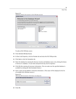 19

                                                                                           Data Files


   Figure 3-2
   Database Wizard with access to OLE DB data sources




   To add an OLE DB data source:

E Click Add OLE DB Data Source.

E In Data Link Properties, click the Provider tab and select the OLE DB provider.

E Click Next or click the Connection tab.

E Select the database by entering the directory location and database name or by clicking the button
   to browse to a database. (A user name and password may also be required.)

E Click OK after entering all necessary information. (You can make sure the speciﬁed database is
  available by clicking the Test Connection button.)

E Enter a name for the database connection information. (This name will be displayed in the list
   of available OLE DB data sources.)
   Figure 3-3
   Save OLE DB Connection Information As dialog box




E Click OK.
 