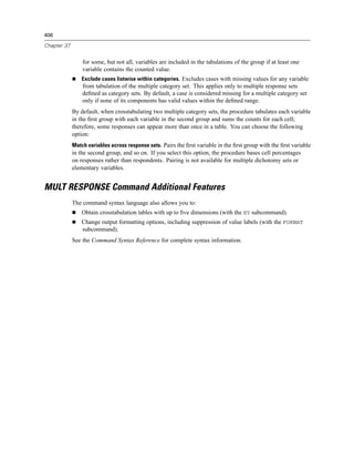 406

Chapter 37


                 for some, but not all, variables are included in the tabulations of the group if at least one
                 variable contains the counted value.
                 Exclude cases listwise within categories. Excludes cases with missing values for any variable
                 from tabulation of the multiple category set. This applies only to multiple response sets
                 deﬁned as category sets. By default, a case is considered missing for a multiple category set
                 only if none of its components has valid values within the deﬁned range.
             By default, when crosstabulating two multiple category sets, the procedure tabulates each variable
             in the ﬁrst group with each variable in the second group and sums the counts for each cell;
             therefore, some responses can appear more than once in a table. You can choose the following
             option:
             Match variables across response sets. Pairs the ﬁrst variable in the ﬁrst group with the ﬁrst variable
             in the second group, and so on. If you select this option, the procedure bases cell percentages
             on responses rather than respondents. Pairing is not available for multiple dichotomy sets or
             elementary variables.


MULT RESPONSE Command Additional Features
             The command syntax language also allows you to:
                 Obtain crosstabulation tables with up to ﬁve dimensions (with the BY subcommand).
                 Change output formatting options, including suppression of value labels (with the FORMAT
                 subcommand).
             See the Command Syntax Reference for complete syntax information.
 