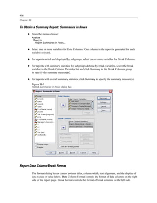 408

Chapter 38


To Obtain a Summary Report: Summaries in Rows
       E From the menus choose:
             Analyze
              Reports
               Report Summaries in Rows...

       E Select one or more variables for Data Columns. One column in the report is generated for each
             variable selected.

       E For reports sorted and displayed by subgroups, select one or more variables for Break Columns.

       E For reports with summary statistics for subgroups deﬁned by break variables, select the break
         variable in the Break Column Variables list and click Summary in the Break Columns group
             to specify the summary measure(s).

       E For reports with overall summary statistics, click Summary to specify the summary measure(s).

             Figure 38-1
             Report Summaries in Rows dialog box




Report Data Column/Break Format

             The Format dialog boxes control column titles, column width, text alignment, and the display of
             data values or value labels. Data Column Format controls the format of data columns on the right
             side of the report page. Break Format controls the format of break columns on the left side.
 