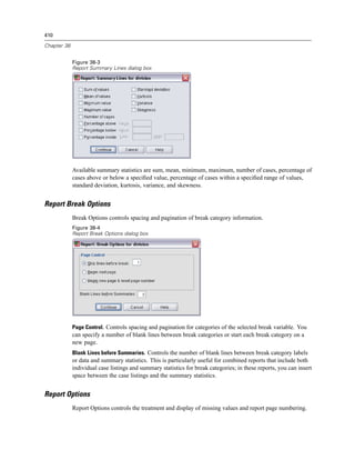 410

Chapter 38


             Figure 38-3
             Report Summary Lines dialog box




             Available summary statistics are sum, mean, minimum, maximum, number of cases, percentage of
             cases above or below a speciﬁed value, percentage of cases within a speciﬁed range of values,
             standard deviation, kurtosis, variance, and skewness.


Report Break Options
             Break Options controls spacing and pagination of break category information.
             Figure 38-4
             Report Break Options dialog box




             Page Control. Controls spacing and pagination for categories of the selected break variable. You
             can specify a number of blank lines between break categories or start each break category on a
             new page.
             Blank Lines before Summaries. Controls the number of blank lines between break category labels
             or data and summary statistics. This is particularly useful for combined reports that include both
             individual case listings and summary statistics for break categories; in these reports, you can insert
             space between the case listings and the summary statistics.


Report Options
             Report Options controls the treatment and display of missing values and report page numbering.
 