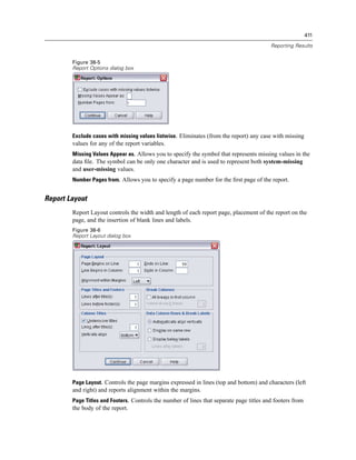 411

                                                                                          Reporting Results


        Figure 38-5
        Report Options dialog box




        Exclude cases with missing values listwise. Eliminates (from the report) any case with missing
        values for any of the report variables.
        Missing Values Appear as. Allows you to specify the symbol that represents missing values in the
        data ﬁle. The symbol can be only one character and is used to represent both system-missing
        and user-missing values.
        Number Pages from. Allows you to specify a page number for the ﬁrst page of the report.


Report Layout
        Report Layout controls the width and length of each report page, placement of the report on the
        page, and the insertion of blank lines and labels.
        Figure 38-6
        Report Layout dialog box




        Page Layout. Controls the page margins expressed in lines (top and bottom) and characters (left
        and right) and reports alignment within the margins.
        Page Titles and Footers. Controls the number of lines that separate page titles and footers from
        the body of the report.
 