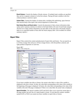 412

Chapter 38


             Break Columns. Controls the display of break columns. If multiple break variables are speciﬁed,
             they can be in separate columns or in the ﬁrst column. Placing all break variables in the ﬁrst
             column produces a narrower report.
             Column Titles. Controls the display of column titles, including title underlining, space between
             titles and the body of the report, and vertical alignment of column titles.
             Data Column Rows and Break Labels. Controls the placement of data column information (data
             values and/or summary statistics) in relation to the break labels at the start of each break category.
             The ﬁrst row of data column information can start either on the same line as the break category
             label or on a speciﬁed number of lines after the break category label. (Not available for column
             summary reports.)


Report Titles

             Report Titles controls the content and placement of report titles and footers. You can specify up
             to 10 lines of page titles and up to 10 lines of page footers, with left-justiﬁed, centered, and
             right-justiﬁed components on each line.
             Figure 38-7
             Report Titles dialog box




             If you insert variables into titles or footers, the current value label or value of the variable is
             displayed in the title or footer. In titles, the value label corresponding to the value of the variable at
             the beginning of the page is displayed. In footers, the value label corresponding to the value of the
             variable at the end of the page is displayed. If there is no value label, the actual value is displayed.
             Special Variables. The special variables DATE and PAGE allow you to insert the current date or
             the page number into any line of a report header or footer. If your data ﬁle contains variables
             named DATE or PAGE, you cannot use these variables in report titles or footers.
 