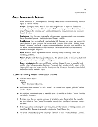 413

                                                                                          Reporting Results


Report Summaries in Columns
        Report Summaries in Columns produces summary reports in which different summary statistics
        appear in separate columns.
        Example. A company with a chain of retail stores keeps records of employee information,
        including salary, job tenure, and the division in which each employee works. You could generate
        a report that provides summary salary statistics (for example, mean, minimum, and maximum)
        for each division.
        Data Columns. Lists the report variables for which you want summary statistics and controls the
        display format and summary statistics displayed for each variable.
        Break Columns. Lists optional break variables that divide the report into groups and controls the
        display formats of break columns. For multiple break variables, there will be a separate group
        for each category of each break variable within categories of the preceding break variable in the
        list. Break variables should be discrete categorical variables that divide cases into a limited
        number of meaningful categories.
        Report. Controls overall report characteristics, including display of missing values, page
        numbering, and titles.
        Preview. Displays only the ﬁrst page of the report. This option is useful for previewing the format
        of your report without processing the whole report.
        Data are already sorted. For reports with break variables, the data ﬁle must be sorted by break
        variable values before generating the report. If your data ﬁle is already sorted by values of the
        break variables, you can save processing time by selecting this option. This option is particularly
        useful after running a preview report.


To Obtain a Summary Report: Summaries in Columns
     E From the menus choose:
        Analyze
         Reports
          Report Summaries in Columns...

     E Select one or more variables for Data Columns. One column in the report is generated for each
        variable selected.

     E To change the summary measure for a variable, select the variable in the Data Column Variables
       list and click Summary.

     E To obtain more than one summary measure for a variable, select the variable in the source list
        and move it into the Data Column Variables list multiple times, one for each summary measure
        you want.

     E To display a column containing the sum, mean, ratio, or other function of existing columns, click
       Insert Total. This places a variable called total into the Data Columns list.

     E For reports sorted and displayed by subgroups, select one or more variables for Break Columns.
 