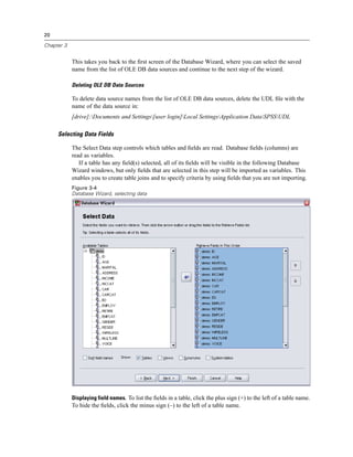 20

Chapter 3


            This takes you back to the ﬁrst screen of the Database Wizard, where you can select the saved
            name from the list of OLE DB data sources and continue to the next step of the wizard.

            Deleting OLE DB Data Sources

            To delete data source names from the list of OLE DB data sources, delete the UDL ﬁle with the
            name of the data source in:
            [drive]:Documents and Settings[user login]Local SettingsApplication DataSPSSUDL

     Selecting Data Fields

            The Select Data step controls which tables and ﬁelds are read. Database ﬁelds (columns) are
            read as variables.
               If a table has any ﬁeld(s) selected, all of its ﬁelds will be visible in the following Database
            Wizard windows, but only ﬁelds that are selected in this step will be imported as variables. This
            enables you to create table joins and to specify criteria by using ﬁelds that you are not importing.
            Figure 3-4
            Database Wizard, selecting data




            Displaying field names. To list the ﬁelds in a table, click the plus sign (+) to the left of a table name.
            To hide the ﬁelds, click the minus sign (–) to the left of a table name.
 