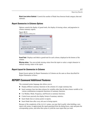 417

                                                                                          Reporting Results


        Blank Lines before Subtotal. Controls the number of blank lines between break category data and
        subtotals.


Report Summaries in Columns Options
        Options controls the display of grand totals, the display of missing values, and pagination in
        column summary reports.
        Figure 38-12
        Report Options dialog box




        Grand Total. Displays and labels a grand total for each column; displayed at the bottom of the
        column.
        Missing values. You can exclude missing values from the report or select a single character to
        indicate missing values in the report.


Report Layout for Summaries in Columns
        Report layout options for Report Summaries in Columns are the same as those described for
        Report Summaries in Rows.


REPORT Command Additional Features
        The command syntax language also allows you to:
            Display different summary functions in the columns of a single summary line.
            Insert summary lines into data columns for variables other than the data column variable or for
            various combinations (composite functions) of summary functions.
            Use Median, Mode, Frequency, and Percent as summary functions.
            Control more precisely the display format of summary statistics.
            Insert blank lines at various points in reports.
            Insert blank lines after every nth case in listing reports.
        Because of the complexity of the REPORT syntax, you may ﬁnd it useful, when building a new
        report with syntax, to approximate the report generated from the dialog boxes, copy and paste the
        corresponding syntax, and reﬁne that syntax to yield the exact report that you want.
 