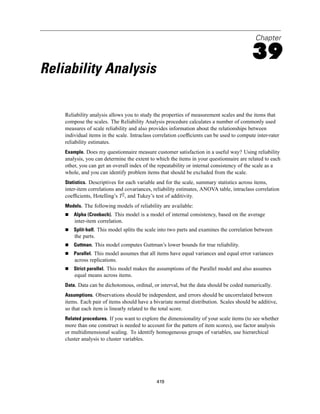 Chapter

                                                                                           39
Reliability Analysis

    Reliability analysis allows you to study the properties of measurement scales and the items that
    compose the scales. The Reliability Analysis procedure calculates a number of commonly used
    measures of scale reliability and also provides information about the relationships between
    individual items in the scale. Intraclass correlation coefﬁcients can be used to compute inter-rater
    reliability estimates.
    Example. Does my questionnaire measure customer satisfaction in a useful way? Using reliability
    analysis, you can determine the extent to which the items in your questionnaire are related to each
    other, you can get an overall index of the repeatability or internal consistency of the scale as a
    whole, and you can identify problem items that should be excluded from the scale.
    Statistics. Descriptives for each variable and for the scale, summary statistics across items,
    inter-item correlations and covariances, reliability estimates, ANOVA table, intraclass correlation
    coefﬁcients, Hotelling’s T2, and Tukey’s test of additivity.
    Models. The following models of reliability are available:
        Alpha (Cronbach). This model is a model of internal consistency, based on the average
        inter-item correlation.
        Split-half. This model splits the scale into two parts and examines the correlation between
        the parts.
        Guttman. This model computes Guttman’s lower bounds for true reliability.
        Parallel. This model assumes that all items have equal variances and equal error variances
        across replications.
        Strict parallel. This model makes the assumptions of the Parallel model and also assumes
        equal means across items.
    Data. Data can be dichotomous, ordinal, or interval, but the data should be coded numerically.
    Assumptions. Observations should be independent, and errors should be uncorrelated between
    items. Each pair of items should have a bivariate normal distribution. Scales should be additive,
    so that each item is linearly related to the total score.
    Related procedures. If you want to explore the dimensionality of your scale items (to see whether
    more than one construct is needed to account for the pattern of item scores), use factor analysis
    or multidimensional scaling. To identify homogeneous groups of variables, use hierarchical
    cluster analysis to cluster variables.




                                              419
 