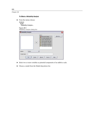 420

Chapter 39


             To Obtain a Reliability Analysis

       E From the menus choose:
             Analyze
              Scale
               Reliability Analysis...
             Figure 39-1
             Reliability Analysis dialog box




       E Select two or more variables as potential components of an additive scale.

       E Choose a model from the Model drop-down list.
 