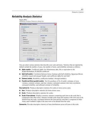 421

                                                                                             Reliability Analysis


Reliability Analysis Statistics
       Figure 39-2
       Reliability Analysis Statistics dialog box




       You can select various statistics that describe your scale and items. Statistics that are reported by
       default include the number of cases, the number of items, and reliability estimates as follows:
           Alpha models. Coefﬁcient alpha; for dichotomous data, this is equivalent to the
           Kuder-Richardson 20 (KR20) coefﬁcient.
           Split-half models. Correlation between forms, Guttman split-half reliability, Spearman-Brown
           reliability (equal and unequal length), and coefﬁcient alpha for each half.
           Guttman models. Reliability coefﬁcients lambda 1 through lambda 6.
           Parallel and Strict parallel models. Test for goodness of ﬁt of model; estimates of error
           variance, common variance, and true variance; estimated common inter-item correlation;
           estimated reliability; and unbiased estimate of reliability.
       Descriptives for. Produces descriptive statistics for scales or items across cases.
           Item. Produces descriptive statistics for items across cases.
           Scale. Produces descriptive statistics for scales.
           Scale if item deleted. Displays summary statistics comparing each item to the scale that is
           composed of the other items. Statistics include scale mean and variance if the item were to be
           deleted from the scale, correlation between the item and the scale that is composed of other
           items, and Cronbach’s alpha if the item were to be deleted from the scale.
       Summaries. Provides descriptive statistics of item distributions across all items in the scale.
 