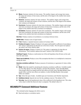 422

Chapter 39


                 Means. Summary statistics for item means. The smallest, largest, and average item means,
                 the range and variance of item means, and the ratio of the largest to the smallest item means
                 are displayed.
                 Variances. Summary statistics for item variances. The smallest, largest, and average item
                 variances, the range and variance of item variances, and the ratio of the largest to the smallest
                 item variances are displayed.
                 Covariances. Summary statistics for inter-item covariances. The smallest, largest, and average
                 inter-item covariances, the range and variance of inter-item covariances, and the ratio of the
                 largest to the smallest inter-item covariances are displayed.
                 Correlations. Summary statistics for inter-item correlations. The smallest, largest, and average
                 inter-item correlations, the range and variance of inter-item correlations, and the ratio of the
                 largest to the smallest inter-item correlations are displayed.

             Inter-Item. Produces matrices of correlations or covariances between items.

             ANOVA Table. Produces tests of equal means.
                 F test. Displays a repeated measures analysis-of-variance table.
                 Friedman chi-square. Displays Friedman’s chi-square and Kendall’s coefﬁcient of concordance.
                 This option is appropriate for data that are in the form of ranks. The chi-square test replaces
                 the usual F test in the ANOVA table.
                 Cochran chi-square. Displays Cochran’s Q. This option is appropriate for data that are
                 dichotomous. The Q statistic replaces the usual F statistic in the ANOVA table.

             Hotelling’s T-square. Produces a multivariate test of the null hypothesis that all items on the scale
             have the same mean.

             Tukey’s test of additivity. Produces a test of the assumption that there is no multiplicative interaction
             among the items.

             Intraclass correlation coefficient. Produces measures of consistency or agreement of values within
             cases.
                 Model. Select the model for calculating the intraclass correlation coefﬁcient. Available models
                 are Two-Way Mixed, Two-Way Random, and One-Way Random. Select Two-Way Mixed
                 when people effects are random and the item effects are ﬁxed, select Two-Way Random when
                 people effects and the item effects are random, or select One-Way Random when people
                 effects are random.
                 Type. Select the type of index. Available types are Consistency and Absolute Agreement.
                 Confidence interval. Specify the level for the conﬁdence interval. The default is 95%.
                 Test value. Specify the hypothesized value of the coefﬁcient for the hypothesis test. This value
                 is the value to which the observed value is compared. The default value is 0.


RELIABILITY Command Additional Features
             The command syntax language also allows you to:
                 Read and analyze a correlation matrix.
 
