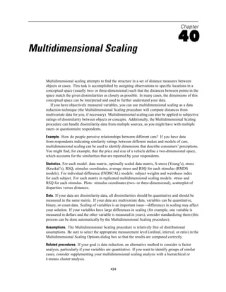 Chapter

                                                                                           40
Multidimensional Scaling

   Multidimensional scaling attempts to ﬁnd the structure in a set of distance measures between
   objects or cases. This task is accomplished by assigning observations to speciﬁc locations in a
   conceptual space (usually two- or three-dimensional) such that the distances between points in the
   space match the given dissimilarities as closely as possible. In many cases, the dimensions of this
   conceptual space can be interpreted and used to further understand your data.
      If you have objectively measured variables, you can use multidimensional scaling as a data
   reduction technique (the Multidimensional Scaling procedure will compute distances from
   multivariate data for you, if necessary). Multidimensional scaling can also be applied to subjective
   ratings of dissimilarity between objects or concepts. Additionally, the Multidimensional Scaling
   procedure can handle dissimilarity data from multiple sources, as you might have with multiple
   raters or questionnaire respondents.

   Example. How do people perceive relationships between different cars? If you have data
   from respondents indicating similarity ratings between different makes and models of cars,
   multidimensional scaling can be used to identify dimensions that describe consumers’ perceptions.
   You might ﬁnd, for example, that the price and size of a vehicle deﬁne a two-dimensional space,
   which accounts for the similarities that are reported by your respondents.

   Statistics. For each model: data matrix, optimally scaled data matrix, S-stress (Young’s), stress
   (Kruskal’s), RSQ, stimulus coordinates, average stress and RSQ for each stimulus (RMDS
   models). For individual difference (INDSCAL) models: subject weights and weirdness index
   for each subject. For each matrix in replicated multidimensional scaling models: stress and
   RSQ for each stimulus. Plots: stimulus coordinates (two- or three-dimensional), scatterplot of
   disparities versus distances.

   Data. If your data are dissimilarity data, all dissimilarities should be quantitative and should be
   measured in the same metric. If your data are multivariate data, variables can be quantitative,
   binary, or count data. Scaling of variables is an important issue—differences in scaling may affect
   your solution. If your variables have large differences in scaling (for example, one variable is
   measured in dollars and the other variable is measured in years), consider standardizing them (this
   process can be done automatically by the Multidimensional Scaling procedure).

   Assumptions. The Multidimensional Scaling procedure is relatively free of distributional
   assumptions. Be sure to select the appropriate measurement level (ordinal, interval, or ratio) in the
   Multidimensional Scaling Options dialog box so that the results are computed correctly.

   Related procedures. If your goal is data reduction, an alternative method to consider is factor
   analysis, particularly if your variables are quantitative. If you want to identify groups of similar
   cases, consider supplementing your multidimensional scaling analysis with a hierarchical or
   k-means cluster analysis.

                                              424
 