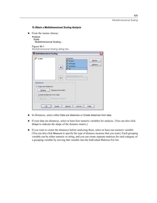 425

                                                                                  Multidimensional Scaling


   To Obtain a Multidimensional Scaling Analysis

E From the menus choose:
   Analyze
    Scale
     Multidimensional Scaling...
   Figure 40-1
   Multidimensional Scaling dialog box




E In Distances, select either Data are distances or Create distances from data.

E If your data are distances, select at least four numeric variables for analysis. (You can also click
  Shape to indicate the shape of the distance matrix.)

E If you want to create the distances before analyzing them, select at least one numeric variable.
  (You can also click Measure to specify the type of distance measure that you want.) Each grouping
   variable can be either numeric or string, and you can create separate matrices for each category of
   a grouping variable by moving that variable into the Individual Matrices For list.
 