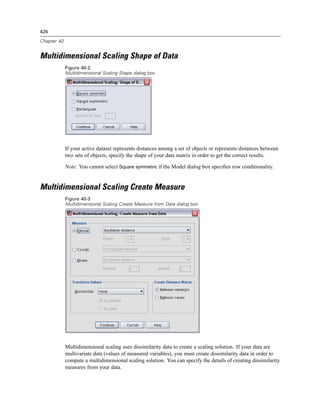 426

Chapter 40


Multidimensional Scaling Shape of Data
             Figure 40-2
             Multidimensional Scaling Shape dialog box




             If your active dataset represents distances among a set of objects or represents distances between
             two sets of objects, specify the shape of your data matrix in order to get the correct results.

             Note: You cannot select Square symmetric if the Model dialog box speciﬁes row conditionality.


Multidimensional Scaling Create Measure
             Figure 40-3
             Multidimensional Scaling Create Measure from Data dialog box




             Multidimensional scaling uses dissimilarity data to create a scaling solution. If your data are
             multivariate data (values of measured variables), you must create dissimilarity data in order to
             compute a multidimensional scaling solution. You can specify the details of creating dissimilarity
             measures from your data.
 
