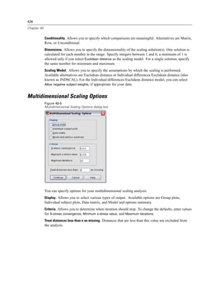 428

Chapter 40


             Conditionality. Allows you to specify which comparisons are meaningful. Alternatives are Matrix,
             Row, or Unconditional.
             Dimensions. Allows you to specify the dimensionality of the scaling solution(s). One solution is
             calculated for each number in the range. Specify integers between 1 and 6; a minimum of 1 is
             allowed only if you select Euclidean distance as the scaling model. For a single solution, specify
             the same number for minimum and maximum.
             Scaling Model. Allows you to specify the assumptions by which the scaling is performed.
             Available alternatives are Euclidean distance or Individual differences Euclidean distance (also
             known as INDSCAL). For the Individual differences Euclidean distance model, you can select
             Allow negative subject weights, if appropriate for your data.


Multidimensional Scaling Options
             Figure 40-5
             Multidimensional Scaling Options dialog box




             You can specify options for your multidimensional scaling analysis.
             Display. Allows you to select various types of output. Available options are Group plots,
             Individual subject plots, Data matrix, and Model and options summary.
             Criteria. Allows you to determine when iteration should stop. To change the defaults, enter values
             for S-stress convergence, Minimum s-stress value, and Maximum iterations.
             Treat distances less than n as missing. Distances that are less than this value are excluded from
             the analysis.
 