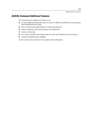 429

                                                                              Multidimensional Scaling


ALSCAL Command Additional Features
      The command syntax language also allows you to:
         Use three additional model types, known as ASCAL, AINDS, and GEMSCAL in the literature
         about multidimensional scaling.
         Carry out polynomial transformations on interval and ratio data.
         Analyze similarities (rather than distances) with ordinal data.
         Analyze nominal data.
         Save various coordinate and weight matrices into ﬁles and read them back in for analysis.
         Constrain multidimensional unfolding.
      See the Command Syntax Reference for complete syntax information.
 