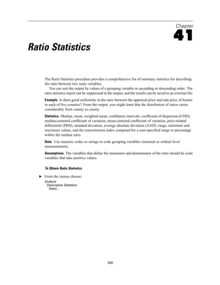 Chapter

                                                                                                41
Ratio Statistics

     The Ratio Statistics procedure provides a comprehensive list of summary statistics for describing
     the ratio between two scale variables.
        You can sort the output by values of a grouping variable in ascending or descending order. The
     ratio statistics report can be suppressed in the output, and the results can be saved to an external ﬁle.
     Example. Is there good uniformity in the ratio between the appraisal price and sale price of homes
     in each of ﬁve counties? From the output, you might learn that the distribution of ratios varies
     considerably from county to county.
     Statistics. Median, mean, weighted mean, conﬁdence intervals, coefﬁcient of dispersion (COD),
     median-centered coefﬁcient of variation, mean-centered coefﬁcient of variation, price-related
     differential (PRD), standard deviation, average absolute deviation (AAD), range, minimum and
     maximum values, and the concentration index computed for a user-speciﬁed range or percentage
     within the median ratio.
     Data. Use numeric codes or strings to code grouping variables (nominal or ordinal level
     measurements).
     Assumptions. The variables that deﬁne the numerator and denominator of the ratio should be scale
     variables that take positive values.

     To Obtain Ratio Statistics

  E From the menus choose:
     Analyze
      Descriptive Statistics
       Ratio...




                                                 430
 