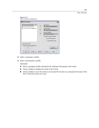 431

                                                                                           Ratio Statistics


   Figure 41-1
   Ratio Statistics dialog box




E Select a numerator variable.

E Select a denominator variable.

   Optionally:
       Select a grouping variable and specify the ordering of the groups in the results.
       Choose whether to display the results in the Viewer.
       Choose whether to save the results to an external ﬁle for later use, and specify the name of the
       ﬁle to which the results are saved.
 
