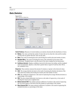 432

Chapter 41


Ratio Statistics
             Figure 41-2
             Ratio Statistics dialog box




             Central Tendency. Measures of central tendency are statistics that describe the distribution of ratios.
                 Median. The value such that the number of ratios that are less than this value and the number
                 of ratios that are greater than this value are the same.
                 Mean. The result of summing the ratios and dividing the result by the total number of ratios.
                 Weighted Mean. The result of dividing the mean of the numerator by the mean of the
                 denominator. Weighted mean is also the mean of the ratios weighted by the denominator.
                 Confidence Intervals. Displays conﬁdence intervals for the mean, the median, and the weighted
                 mean (if requested). Specify a value that is greater than or equal to 0 and less than 100 as
                 the conﬁdence level.

             Dispersion. These statistics measure the amount of variation, or spread, in the observed values.
                 AAD. The average absolute deviation is the result of summing the absolute deviations of the
                 ratios about the median and dividing the result by the total number of ratios.
                 COD. The coefﬁcient of dispersion is the result of expressing the average absolute deviation as
                 a percentage of the median.
                 PRD. The price-related differential, also known as the index of regressivity, is the result of
                 dividing the mean by the weighted mean.
                 Median Centered COV. The median-centered coefﬁcient of variation is the result of expressing
                 the root mean squares of deviation from the median as a percentage of the median.
                 Mean Centered COV. The mean-centered coefﬁcient of variation is the result of expressing the
                 standard deviation as a percentage of the mean.
 