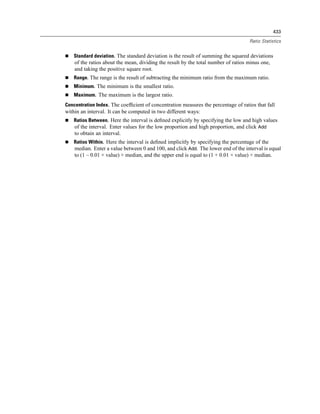 433

                                                                                    Ratio Statistics


    Standard deviation. The standard deviation is the result of summing the squared deviations
    of the ratios about the mean, dividing the result by the total number of ratios minus one,
    and taking the positive square root.
    Range. The range is the result of subtracting the minimum ratio from the maximum ratio.
    Minimum. The minimum is the smallest ratio.
    Maximum. The maximum is the largest ratio.
Concentration Index. The coefﬁcient of concentration measures the percentage of ratios that fall
within an interval. It can be computed in two different ways:
    Ratios Between. Here the interval is deﬁned explicitly by specifying the low and high values
    of the interval. Enter values for the low proportion and high proportion, and click Add
    to obtain an interval.
    Ratios Within. Here the interval is deﬁned implicitly by specifying the percentage of the
    median. Enter a value between 0 and 100, and click Add. The lower end of the interval is equal
    to (1 – 0.01 × value) × median, and the upper end is equal to (1 + 0.01 × value) × median.
 