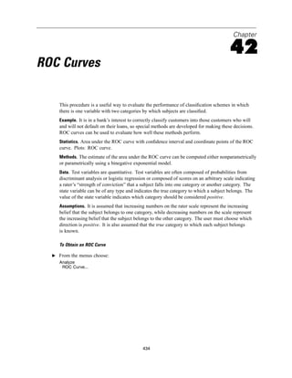 Chapter

                                                                                           42
ROC Curves

     This procedure is a useful way to evaluate the performance of classiﬁcation schemes in which
     there is one variable with two categories by which subjects are classiﬁed.
     Example. It is in a bank’s interest to correctly classify customers into those customers who will
     and will not default on their loans, so special methods are developed for making these decisions.
     ROC curves can be used to evaluate how well these methods perform.
     Statistics. Area under the ROC curve with conﬁdence interval and coordinate points of the ROC
     curve. Plots: ROC curve.
     Methods. The estimate of the area under the ROC curve can be computed either nonparametrically
     or parametrically using a binegative exponential model.
     Data. Test variables are quantitative. Test variables are often composed of probabilities from
     discriminant analysis or logistic regression or composed of scores on an arbitrary scale indicating
     a rater’s “strength of conviction” that a subject falls into one category or another category. The
     state variable can be of any type and indicates the true category to which a subject belongs. The
     value of the state variable indicates which category should be considered positive.
     Assumptions. It is assumed that increasing numbers on the rater scale represent the increasing
     belief that the subject belongs to one category, while decreasing numbers on the scale represent
     the increasing belief that the subject belongs to the other category. The user must choose which
     direction is positive. It is also assumed that the true category to which each subject belongs
     is known.

     To Obtain an ROC Curve

  E From the menus choose:
     Analyze
      ROC Curve...




                                               434
 