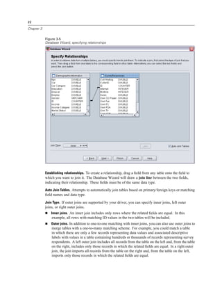 22

Chapter 3


            Figure 3-5
            Database Wizard, specifying relationships




            Establishing relationships. To create a relationship, drag a ﬁeld from any table onto the ﬁeld to
            which you want to join it. The Database Wizard will draw a join line between the two ﬁelds,
            indicating their relationship. These ﬁelds must be of the same data type.
            Auto Join Tables. Attempts to automatically join tables based on primary/foreign keys or matching
            ﬁeld names and data type.
            Join Type. If outer joins are supported by your driver, you can specify inner joins, left outer
            joins, or right outer joins.
                Inner joins. An inner join includes only rows where the related ﬁelds are equal. In this
                example, all rows with matching ID values in the two tables will be included.
                Outer joins. In addition to one-to-one matching with inner joins, you can also use outer joins to
                merge tables with a one-to-many matching scheme. For example, you could match a table
                in which there are only a few records representing data values and associated descriptive
                labels with values in a table containing hundreds or thousands of records representing survey
                respondents. A left outer join includes all records from the table on the left and, from the table
                on the right, includes only those records in which the related ﬁelds are equal. In a right outer
                join, the join imports all records from the table on the right and, from the table on the left,
                imports only those records in which the related ﬁelds are equal.
 