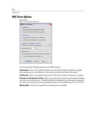 436

Chapter 42


ROC Curve Options
             Figure 42-2
             ROC Curve Options dialog box




             You can specify the following options for your ROC analysis:
             Classification. Allows you to specify whether the cutoff value should be included or excluded
             when making a positive classiﬁcation. This setting currently has no effect on the output.
             Test Direction. Allows you to specify the direction of the scale in relation to the positive category.
             Parameters for Standard Error of Area. Allows you to specify the method of estimating the standard
             error of the area under the curve. Available methods are nonparametric and binegative exponential.
             Also allows you to set the level for the conﬁdence interval. The available range is 50.1% to 99.9%.
             Missing Values. Allows you to specify how missing values are handled.
 