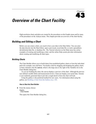 Chapter

                                                                                              43
Overview of the Chart Facility

        High-resolution charts and plots are created by the procedures on the Graphs menu and by many
        of the procedures on the Analyze menu. This chapter provides an overview of the chart facility.


Building and Editing a Chart
        Before you can create a chart, you need to have your data in the Data Editor. You can enter
        the data directly into the Data Editor; open a previously saved data ﬁle; or read a spreadsheet,
        tab-delimited data ﬁle, or database ﬁle. The Tutorial selection on the Help menu has online
        examples of creating and modifying a chart, and the online Help system provides information
        about creating and modifying all chart types.


Building Charts
        The Chart Builder allows you to build charts from predeﬁned gallery charts or from the individual
        parts (for example, axes and bars). You build a chart by dragging and dropping the gallery charts
        or basic elements onto the canvas, which is the large area to the right of the Variables list in the
        Chart Builder dialog box.
            As you are building the chart, the canvas displays a preview of the chart. Although the preview
        uses deﬁned variable labels and measurement levels, it does not display your actual data. Instead,
        it uses randomly generated data to provide a rough sketch of how the chart will look.
            Using the gallery is the preferred method for new users. For information about using the
        gallery, see Building a Chart from the Gallery on p. 438.

        How to Start the Chart Builder

     E From the menus choose:
        Graphs
         Chart Builder

        This opens the Chart Builder dialog box.




                                                   437
 
