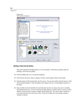438

Chapter 43


             Figure 43-1
             Chart Builder dialog box




      Building a Chart from the Gallery

             The easiest method for building charts is to use the gallery. Following are general steps for
             building a chart from the gallery.

       E Click the Gallery tab if it is not already displayed.

       E In the Choose From list, select a category of charts. Each category offers several types.

       E Drag the picture of the desired chart onto the canvas. You can also double-click the picture. If the
             canvas already displays a chart, the gallery chart replaces the axis set and graphic elements on
             the chart.

       E Drag variables from the Variables list and drop them into the axis drop zones and, if available,
             the grouping drop zone. If an axis drop zone already displays a statistic and you want to use that
             statistic, you do not have to drag a variable into the drop zone. You need to add a variable to a
             zone only when the text in the zone is blue. If the text is black, the zone already contains a
             variable or statistic.
 