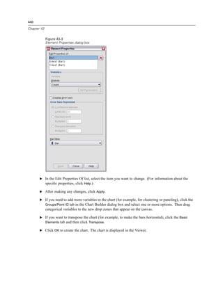 440

Chapter 43


             Figure 43-3
             Element Properties dialog box




       E In the Edit Properties Of list, select the item you want to change. (For information about the
         speciﬁc properties, click Help.)

       E After making any changes, click Apply.

       E If you need to add more variables to the chart (for example, for clustering or paneling), click the
         Groups/Point ID tab in the Chart Builder dialog box and select one or more options. Then drag
             categorical variables to the new drop zones that appear on the canvas.

       E If you want to transpose the chart (for example, to make the bars horizontal), click the Basic
         Elements tab and then click Transpose.

       E Click OK to create the chart. The chart is displayed in the Viewer.
 