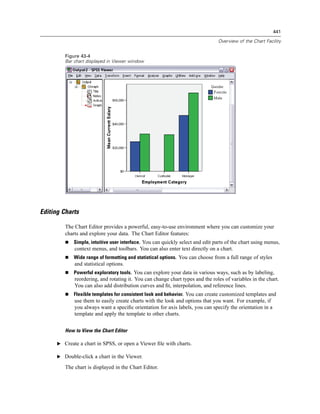 441

                                                                                 Overview of the Chart Facility


         Figure 43-4
         Bar chart displayed in Viewer window




Editing Charts

         The Chart Editor provides a powerful, easy-to-use environment where you can customize your
         charts and explore your data. The Chart Editor features:
             Simple, intuitive user interface. You can quickly select and edit parts of the chart using menus,
             context menus, and toolbars. You can also enter text directly on a chart.
             Wide range of formatting and statistical options. You can choose from a full range of styles
             and statistical options.
             Powerful exploratory tools. You can explore your data in various ways, such as by labeling,
             reordering, and rotating it. You can change chart types and the roles of variables in the chart.
             You can also add distribution curves and ﬁt, interpolation, and reference lines.
             Flexible templates for consistent look and behavior. You can create customized templates and
             use them to easily create charts with the look and options that you want. For example, if
             you always want a speciﬁc orientation for axis labels, you can specify the orientation in a
             template and apply the template to other charts.


         How to View the Chart Editor

      E Create a chart in SPSS, or open a Viewer ﬁle with charts.

      E Double-click a chart in the Viewer.

         The chart is displayed in the Chart Editor.
 