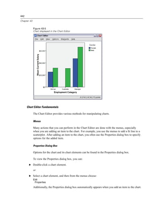442

Chapter 43


             Figure 43-5
             Chart displayed in the Chart Editor




      Chart Editor Fundamentals

             The Chart Editor provides various methods for manipulating charts.

             Menus

             Many actions that you can perform in the Chart Editor are done with the menus, especially
             when you are adding an item to the chart. For example, you use the menus to add a ﬁt line to a
             scatterplot. After adding an item to the chart, you often use the Properties dialog box to specify
             options for the added item.

             Properties Dialog Box

             Options for the chart and its chart elements can be found in the Properties dialog box.

             To view the Properties dialog box, you can:

       E Double-click a chart element.

             or

       E Select a chart element, and then from the menus choose:
             Edit
              Properties

             Additionally, the Properties dialog box automatically appears when you add an item to the chart.
 
