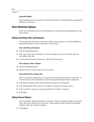 444

Chapter 43


             Saving the Changes

             Chart modiﬁcations are saved when you close the Chart Editor. The modiﬁed chart is subsequently
             displayed in the Viewer.


Chart Definition Options
             When you are deﬁning a chart in the Chart Builder, you can add titles and change options for the
             chart creation.


Adding and Editing Titles and Footnotes
             You can add titles and footnotes to the chart to help a viewer interpret it. The Chart Builder also
             automatically displays error bar information in the footnotes.

             How to Add Titles and Footnotes

       E Click the Titles/Footnotes tab.

       E Select one or more titles and footnotes. The canvas displays some text to indicate that these
             were added to the chart.
       E Use the Element Properties dialog box to edit the title/footnote text.


             How to Remove a Title or Footnote

       E Click the Titles/Footnotes tab.

       E Deselect the title or footnote that you want to remove.


             How to Edit the Title or Footnote Text

             When you add titles and footnotes, you cannot edit their associated text directly on the chart. As
             with other items in the Chart Builder, you edit them using the Element Properties dialog box.
       E Click Element Properties if the Element Properties dialog box is not displayed.

       E In the Edit Properties Of list, select a title, subtitle, or footnote (for example, Title 1).

       E In the content box, type the text associated with the title, subtitle, or footnote.

       E Click Apply.


Setting General Options
             The Chart Builder offers general options for the chart. These are options that apply to the overall
             chart, rather than a speciﬁc item on the chart. General options include missing value handling,
             templates, chart size, and panel wrapping.
       E Click Options.
 