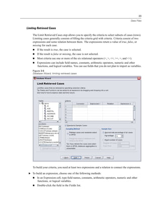 23

                                                                                               Data Files


Limiting Retrieved Cases

     The Limit Retrieved Cases step allows you to specify the criteria to select subsets of cases (rows).
     Limiting cases generally consists of ﬁlling the criteria grid with criteria. Criteria consist of two
     expressions and some relation between them. The expressions return a value of true, false, or
     missing for each case.
         If the result is true, the case is selected.
         If the result is false or missing, the case is not selected.
         Most criteria use one or more of the six relational operators (<, >, <=, >=, =, and <>).
         Expressions can include ﬁeld names, constants, arithmetic operators, numeric and other
         functions, and logical variables. You can use ﬁelds that you do not plan to import as variables.
     Figure 3-6
     Database Wizard, limiting retrieved cases




     To build your criteria, you need at least two expressions and a relation to connect the expressions.

 E To build an expression, choose one of the following methods:
         In an Expression cell, type ﬁeld names, constants, arithmetic operators, numeric and other
         functions, or logical variables.
         Double-click the ﬁeld in the Fields list.
 