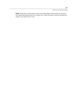 447

                                                                       Overview of the Chart Facility


Panels. When there are many panel columns, select Wrap Panels to allow panels to wrap across
rows rather than being forced to ﬁt in a speciﬁc row. Unless this option is selected, the panels are
shrunk to force them to ﬁt in a row.
 