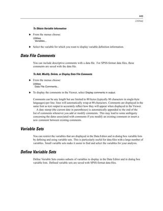 449

                                                                                                    Utilities


       To Obtain Variable Information

    E From the menus choose:
       Utilities
        Variables...

    E Select the variable for which you want to display variable deﬁnition information.


Data File Comments
       You can include descriptive comments with a data ﬁle. For SPSS-format data ﬁles, these
       comments are saved with the data ﬁle.

       To Add, Modify, Delete, or Display Data File Comments

    E From the menus choose:
       Utilities
        Data File Comments...

    E To display the comments in the Viewer, select Display comments in output.

       Comments can be any length but are limited to 80 bytes (typically 80 characters in single-byte
       languages) per line; lines will automatically wrap at 80 characters. Comments are displayed in the
       same font as text output to accurately reﬂect how they will appear when displayed in the Viewer.
           A date stamp (the current date in parentheses) is automatically appended to the end of the
       list of comments whenever you add or modify comments. This may lead to some ambiguity
       concerning the dates associated with comments if you modify an existing comment or insert a
       new comment between existing comments.


Variable Sets
       You can restrict the variables that are displayed in the Data Editor and in dialog box variable lists
       by deﬁning and using variable sets. This is particularly useful for data ﬁles with a large number of
       variables. Small variable sets make it easier to ﬁnd and select the variables for your analysis.


Define Variable Sets
       Deﬁne Variable Sets creates subsets of variables to display in the Data Editor and in dialog box
       variable lists. Deﬁned variable sets are saved with SPSS-format data ﬁles.
 