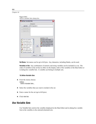 450

Chapter 44


             Figure 44-2
             Define Variable Sets dialog box




             Set Name. Set names can be up to 64 bytes. Any characters, including blanks, can be used.

             Variables in Set. Any combination of numeric and string variables can be included in a set. The
             order of variables in the set has no effect on the display order of the variables in the Data Editor or
             in dialog box variable lists. A variable can belong to multiple sets.


             To Define Variable Sets

       E From the menus choose:
             Utilities
              Define Variable Sets...


       E Select the variables that you want to include in the set.


       E Enter a name for the set (up to 64 bytes).


       E Click Add Set.



Use Variable Sets
             Use Variable Sets restricts the variables displayed in the Data Editor and in dialog box variable
             lists to the variables in the selected (checked) sets.
 