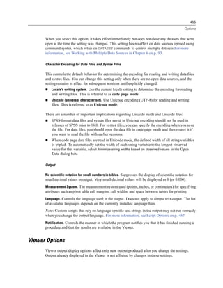 455

                                                                                                    Options


      When you select this option, it takes effect immediately but does not close any datasets that were
      open at the time the setting was changed. This setting has no effect on data sources opened using
      command syntax, which relies on DATASET commands to control multiple datasets.For more
      information, see Working with Multiple Data Sources in Chapter 6 on p. 93.

      Character Encoding for Data Files and Syntax Files

      This controls the default behavior for determining the encoding for reading and writing data ﬁles
      and syntax ﬁles. You can change this setting only when there are no open data sources, and the
      setting remains in effect for subsequent sessions until explicitly changed.
          Locale’s writing system. Use the current locale setting to determine the encoding for reading
          and writing ﬁles. This is referred to as code page mode.
          Unicode (universal character set). Use Unicode encoding (UTF-8) for reading and writing
          ﬁles. This is referred to as Unicode mode.

      There are a number of important implications regarding Unicode mode and Unicode ﬁles:
          SPSS-format data ﬁles and syntax ﬁles saved in Unicode encoding should not be used in
          releases of SPSS prior to 16.0. For syntax ﬁles, you can specify the encoding when you save
          the ﬁle. For data ﬁles, you should open the data ﬁle in code page mode and then resave it if
          you want to read the ﬁle with earlier versions.
          When code page data ﬁles are read in Unicode mode, the deﬁned width of all string variables
          is tripled. To automatically set the width of each string variable to the longest observed
          value for that variable, select Minimize string widths based on observed values in the Open
          Data dialog box.

      Output

      No scientific notation for small numbers in tables. Suppresses the display of scientiﬁc notation for
      small decimal values in output. Very small decimal values will be displayed as 0 (or 0.000).
      Measurement System. The measurement system used (points, inches, or centimeters) for specifying
      attributes such as pivot table cell margins, cell widths, and space between tables for printing.
      Language. Controls the language used in the output. Does not apply to simple text output. The list
      of available languages depends on the currently installed language ﬁles.
      Note: Custom scripts that rely on language-speciﬁc text strings in the output may not run correctly
      when you change the output language. For more information, see Script Options on p. 467.
      Notification. Controls the manner in which the program notiﬁes you that it has ﬁnished running a
      procedure and that the results are available in the Viewer.


Viewer Options
      Viewer output display options affect only new output produced after you change the settings.
      Output already displayed in the Viewer is not affected by changes in these settings.
 