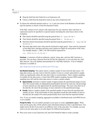 24

Chapter 3


                Drag the ﬁeld from the Fields list to an Expression cell.
                Choose a ﬁeld from the drop-down menu in any active Expression cell.

       E To choose the relational operator (such as = or >), put your cursor in the Relation cell and either
            type the operator or choose it from the drop-down menu.

            If the SQL contains WHERE clauses with expressions for case selection, dates and times in
            expressions need to be speciﬁed in a special manner (including the curly braces shown in the
            examples):
                Date literals should be speciﬁed using the general form {d 'yyyy-mm-dd'}.
                Time literals should be speciﬁed using the general form {t 'hh:mm:ss'}.
                Date/time literals (timestamps) should be speciﬁed using the general form {ts 'yyyy-mm-dd
                hh:mm:ss'}.
                The entire date and/or time value must be enclosed in single quotes. Years must be expressed
                in four-digit form, and dates and times must contain two digits for each portion of the value.
                For example January 1, 2005, 1:05 AM would be expressed as:
                {ts '2005-01-01 01:05:00'}

            Functions. A selection of built-in arithmetic, logical, string, date, and time SQL functions is
            provided. You can drag a function from the list into the expression, or you can enter any valid
            SQL function. See your database documentation for valid SQL functions. A list of standard
            functions is available at:
            http://msdn2.microsoft.com/en-us/library/ms711813.aspx

            Use Random Sampling. This option selects a random sample of cases from the data source. For
            large data sources, you may want to limit the number of cases to a small, representative sample,
            which can signiﬁcantly reduce the time that it takes to run procedures. Native random sampling,
            if available for the data source, is faster than SPSS random sampling, because SPSS random
            sampling must still read the entire data source to extract a random sample.
                Approximately. Generates a random sample of approximately the speciﬁed percentage of cases.
                Since this routine makes an independent pseudorandom decision for each case, the percentage
                of cases selected can only approximate the speciﬁed percentage. The more cases there are in
                the data ﬁle, the closer the percentage of cases selected is to the speciﬁed percentage.
                Exactly. Selects a random sample of the speciﬁed number of cases from the speciﬁed total
                number of cases. If the total number of cases speciﬁed exceeds the total number of cases in
                the data ﬁle, the sample will contain proportionally fewer cases than the requested number.
            Note: If you use random sampling, aggregation (available in distributed mode with SPSS Server)
            is not available.
            Prompt For Value. You can embed a prompt in your query to create a parameter query. When
            users run the query, they will be asked to enter information (based on what is speciﬁed here). You
            might want to do this if you need to see different views of the same data. For example, you may
            want to run the same query to see sales ﬁgures for different ﬁscal quarters.

       E Place your cursor in any Expression cell, and click Prompt For Value to create a prompt.
 
