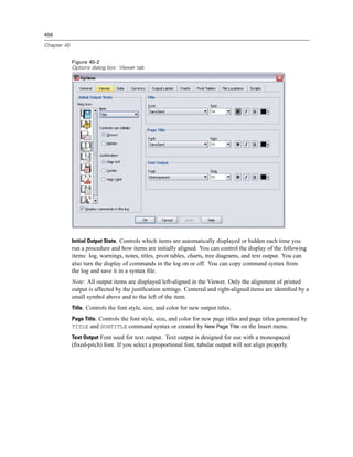 456

Chapter 45


             Figure 45-2
             Options dialog box: Viewer tab




             Initial Output State. Controls which items are automatically displayed or hidden each time you
             run a procedure and how items are initially aligned. You can control the display of the following
             items: log, warnings, notes, titles, pivot tables, charts, tree diagrams, and text output. You can
             also turn the display of commands in the log on or off. You can copy command syntax from
             the log and save it in a syntax ﬁle.
             Note: All output items are displayed left-aligned in the Viewer. Only the alignment of printed
             output is affected by the justiﬁcation settings. Centered and right-aligned items are identiﬁed by a
             small symbol above and to the left of the item.
             Title. Controls the font style, size, and color for new output titles.
             Page Title. Controls the font style, size, and color for new page titles and page titles generated by
             TITLE and SUBTITLE command syntax or created by New Page Title on the Insert menu.
             Text Output Font used for text output. Text output is designed for use with a monospaced
             (ﬁxed-pitch) font. If you select a proportional font, tabular output will not align properly.
 