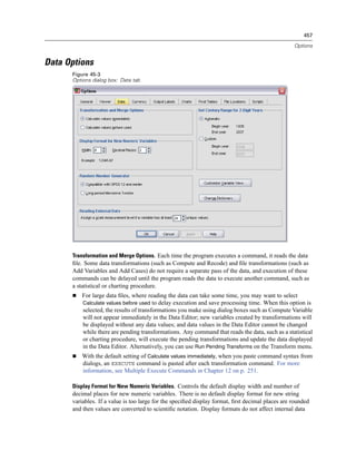 457

                                                                                                  Options


Data Options
      Figure 45-3
      Options dialog box: Data tab




      Transformation and Merge Options. Each time the program executes a command, it reads the data
      ﬁle. Some data transformations (such as Compute and Recode) and ﬁle transformations (such as
      Add Variables and Add Cases) do not require a separate pass of the data, and execution of these
      commands can be delayed until the program reads the data to execute another command, such as
      a statistical or charting procedure.
          For large data ﬁles, where reading the data can take some time, you may want to select
          Calculate values before used to delay execution and save processing time. When this option is
          selected, the results of transformations you make using dialog boxes such as Compute Variable
          will not appear immediately in the Data Editor; new variables created by transformations will
          be displayed without any data values; and data values in the Data Editor cannot be changed
          while there are pending transformations. Any command that reads the data, such as a statistical
          or charting procedure, will execute the pending transformations and update the data displayed
          in the Data Editor. Alternatively, you can use Run Pending Transforms on the Transform menu.
          With the default setting of Calculate values immediately, when you paste command syntax from
          dialogs, an EXECUTE command is pasted after each transformation command. For more
          information, see Multiple Execute Commands in Chapter 12 on p. 251.

      Display Format for New Numeric Variables. Controls the default display width and number of
      decimal places for new numeric variables. There is no default display format for new string
      variables. If a value is too large for the speciﬁed display format, ﬁrst decimal places are rounded
      and then values are converted to scientiﬁc notation. Display formats do not affect internal data
 