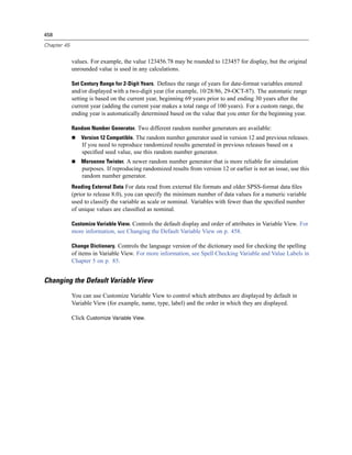 458

Chapter 45


             values. For example, the value 123456.78 may be rounded to 123457 for display, but the original
             unrounded value is used in any calculations.

             Set Century Range for 2-Digit Years. Deﬁnes the range of years for date-format variables entered
             and/or displayed with a two-digit year (for example, 10/28/86, 29-OCT-87). The automatic range
             setting is based on the current year, beginning 69 years prior to and ending 30 years after the
             current year (adding the current year makes a total range of 100 years). For a custom range, the
             ending year is automatically determined based on the value that you enter for the beginning year.

             Random Number Generator. Two different random number generators are available:
                 Version 12 Compatible. The random number generator used in version 12 and previous releases.
                 If you need to reproduce randomized results generated in previous releases based on a
                 speciﬁed seed value, use this random number generator.
                 Mersenne Twister. A newer random number generator that is more reliable for simulation
                 purposes. If reproducing randomized results from version 12 or earlier is not an issue, use this
                 random number generator.
             Reading External Data For data read from external ﬁle formats and older SPSS-format data ﬁles
             (prior to release 8.0), you can specify the minimum number of data values for a numeric variable
             used to classify the variable as scale or nominal. Variables with fewer than the speciﬁed number
             of unique values are classiﬁed as nominal.

             Customize Variable View. Controls the default display and order of attributes in Variable View. For
             more information, see Changing the Default Variable View on p. 458.

             Change Dictionary. Controls the language version of the dictionary used for checking the spelling
             of items in Variable View. For more information, see Spell Checking Variable and Value Labels in
             Chapter 5 on p. 85.


Changing the Default Variable View
             You can use Customize Variable View to control which attributes are displayed by default in
             Variable View (for example, name, type, label) and the order in which they are displayed.

             Click Customize Variable View.
 