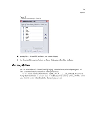 459

                                                                                             Options


       Figure 45-4
       Customize Variable View (default)




    E Select (check) the variable attributes you want to display.

    E Use the up and down arrow buttons to change the display order of the attributes.


Currency Options
       You can create up to ﬁve custom currency display formats that can include special preﬁx and
       sufﬁx characters and special treatment for negative values.
          The ﬁve custom currency format names are CCA, CCB, CCC, CCD, and CCE. You cannot
       change the format names or add new ones. To modify a custom currency format, select the format
       name from the source list and make the changes that you want.
 