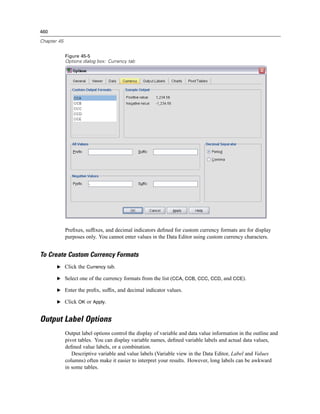 460

Chapter 45


             Figure 45-5
             Options dialog box: Currency tab




             Preﬁxes, sufﬁxes, and decimal indicators deﬁned for custom currency formats are for display
             purposes only. You cannot enter values in the Data Editor using custom currency characters.


To Create Custom Currency Formats
       E Click the Currency tab.

       E Select one of the currency formats from the list (CCA, CCB, CCC, CCD, and CCE).

       E Enter the preﬁx, sufﬁx, and decimal indicator values.

       E Click OK or Apply.


Output Label Options
             Output label options control the display of variable and data value information in the outline and
             pivot tables. You can display variable names, deﬁned variable labels and actual data values,
             deﬁned value labels, or a combination.
                Descriptive variable and value labels (Variable view in the Data Editor, Label and Values
             columns) often make it easier to interpret your results. However, long labels can be awkward
             in some tables.
 