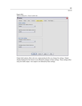 461

                                                                                            Options


Figure 45-6
Options dialog box: Output Labels tab




Output label options affect only new output produced after you change the settings. Output
already displayed in the Viewer is not affected by changes in these settings. These settings affect
only pivot table output. Text output is not affected by these settings.
 
