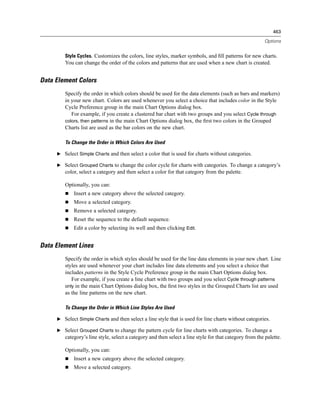 463

                                                                                                        Options


        Style Cycles. Customizes the colors, line styles, marker symbols, and ﬁll patterns for new charts.
        You can change the order of the colors and patterns that are used when a new chart is created.


Data Element Colors
        Specify the order in which colors should be used for the data elements (such as bars and markers)
        in your new chart. Colors are used whenever you select a choice that includes color in the Style
        Cycle Preference group in the main Chart Options dialog box.
           For example, if you create a clustered bar chart with two groups and you select Cycle through
        colors, then patterns in the main Chart Options dialog box, the ﬁrst two colors in the Grouped
        Charts list are used as the bar colors on the new chart.

        To Change the Order in Which Colors Are Used

     E Select Simple Charts and then select a color that is used for charts without categories.

     E Select Grouped Charts to change the color cycle for charts with categories. To change a category’s
        color, select a category and then select a color for that category from the palette.

        Optionally, you can:
            Insert a new category above the selected category.
            Move a selected category.
            Remove a selected category.
            Reset the sequence to the default sequence.
            Edit a color by selecting its well and then clicking Edit.


Data Element Lines
        Specify the order in which styles should be used for the line data elements in your new chart. Line
        styles are used whenever your chart includes line data elements and you select a choice that
        includes patterns in the Style Cycle Preference group in the main Chart Options dialog box.
           For example, if you create a line chart with two groups and you select Cycle through patterns
        only in the main Chart Options dialog box, the ﬁrst two styles in the Grouped Charts list are used
        as the line patterns on the new chart.

        To Change the Order in Which Line Styles Are Used

     E Select Simple Charts and then select a line style that is used for line charts without categories.

     E Select Grouped Charts to change the pattern cycle for line charts with categories. To change a
        category’s line style, select a category and then select a line style for that category from the palette.

        Optionally, you can:
            Insert a new category above the selected category.
            Move a selected category.
 
